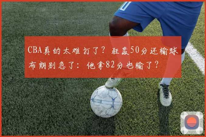 CBA真的太难打了？狂轰50分还输球布朗别急了：他拿82分也输了？