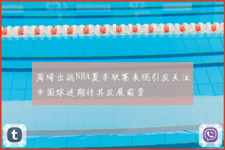 周琦出战NBA夏季联赛表现引发关注中国球迷期待其发展前景