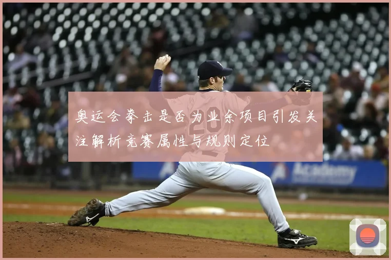 奥运会拳击是否为业余项目引发关注解析竞赛属性与规则定位