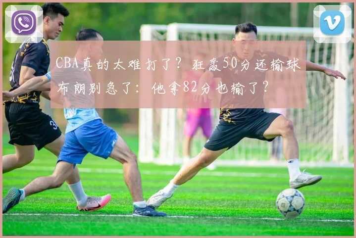 CBA真的太难打了?狂轰50分还输球布朗别急了:他拿82分也输了?