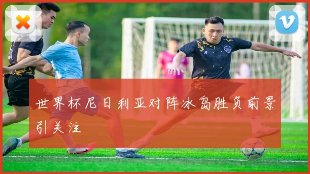 世界杯尼日利亚对阵冰岛胜负前景引关注