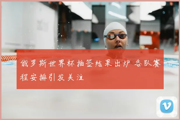 俄罗斯世界杯抽签结果出炉 各队赛程安排引发关注