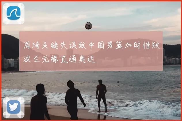 周琦关键失误致中国男篮加时惜败波兰无缘直通奥运