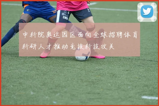 中科院奥运园区面向全球招聘体育科研人才推动竞技科技攻关