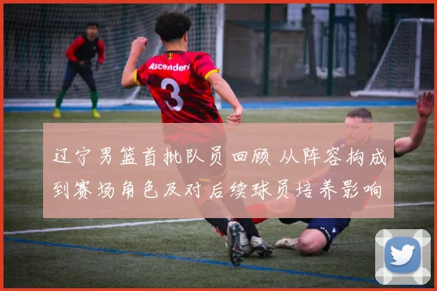 辽宁男篮首批队员回顾 从阵容构成到赛场角色及对后续球员培养影响