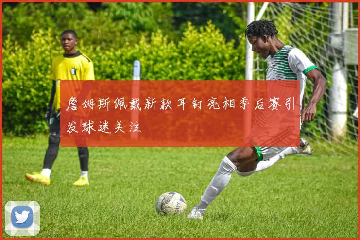 詹姆斯佩戴新款耳钉亮相季后赛引发球迷关注