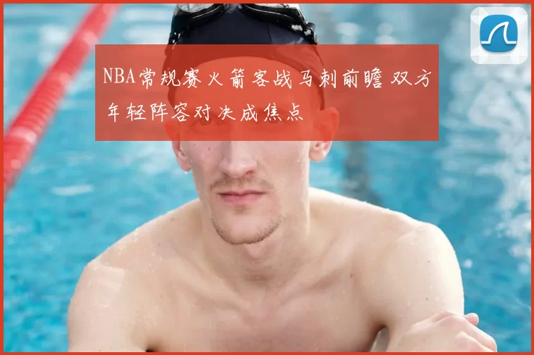 NBA常规赛火箭客战马刺前瞻 双方年轻阵容对决成焦点