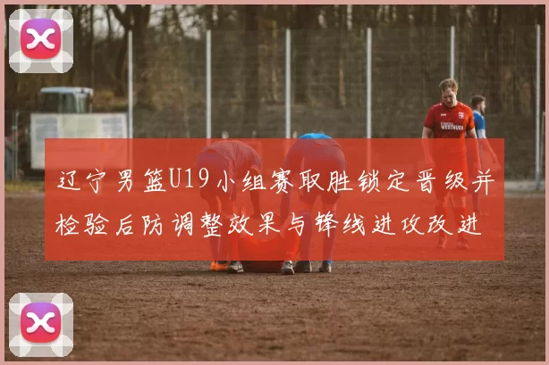 辽宁男篮U19小组赛取胜锁定晋级并检验后防调整效果与锋线进攻改进