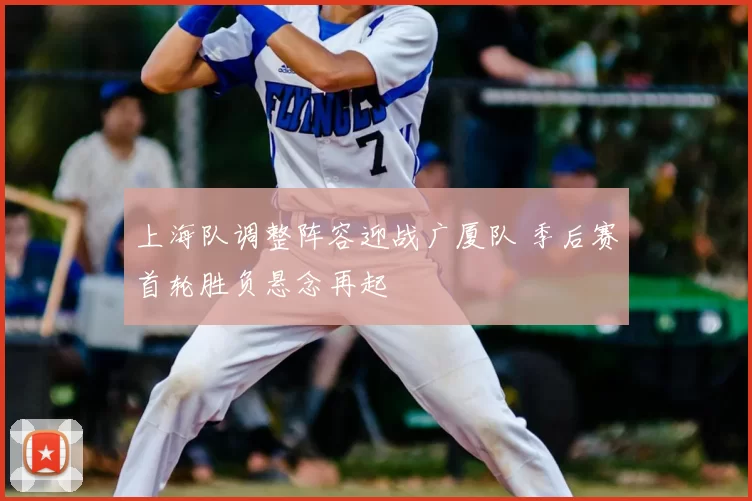 上海队调整阵容迎战广厦队 季后赛首轮胜负悬念再起