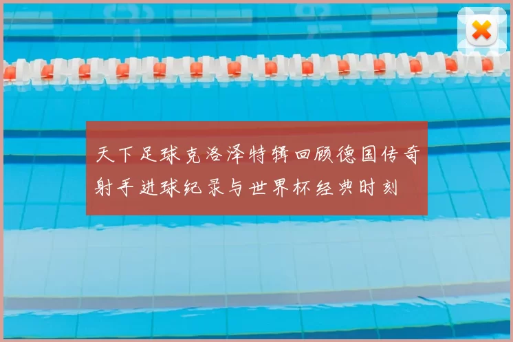 天下足球克洛泽特辑回顾德国传奇射手进球纪录与世界杯经典时刻