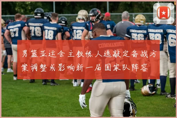 男篮亚运会主教练人选敲定备战方案调整或影响新一届国家队阵容