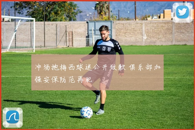 冲场抱梅西球迷公开致歉 俱乐部加强安保防范再犯