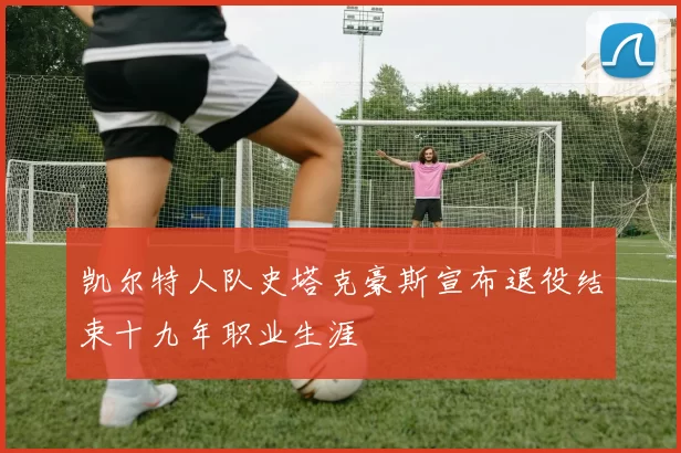 凯尔特人队史塔克豪斯宣布退役结束十九年职业生涯