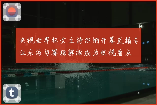 央视世界杯女主持担纲开幕直播专业采访与赛场解读成为收视看点