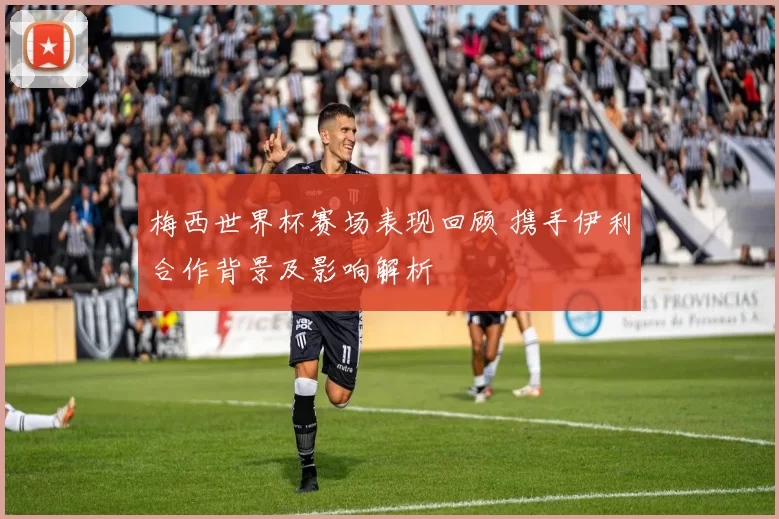 梅西世界杯赛场表现回顾 携手伊利合作背景及影响解析