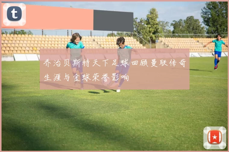 乔治贝斯特天下足球回顾曼联传奇生涯与金球荣誉影响