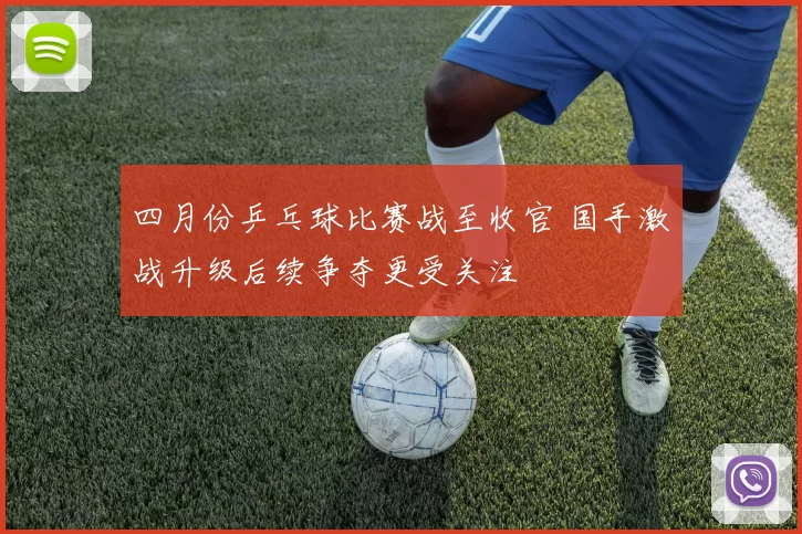 四月份乒乓球比赛战至收官 国手激战升级后续争夺更受关注