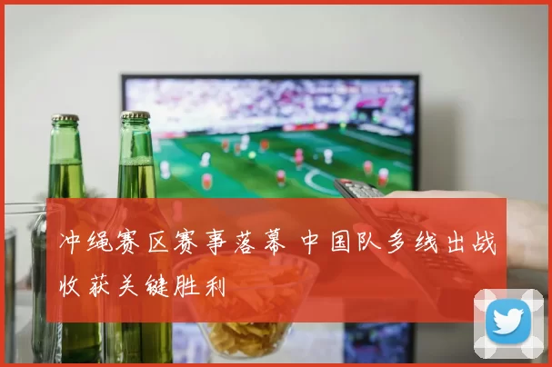 冲绳赛区赛事落幕 中国队多线出战收获关键胜利