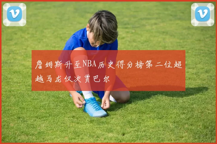 詹姆斯升至NBA历史得分榜第二位超越马龙仅次贾巴尔