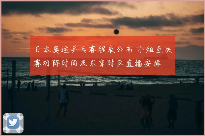 日本奥运乒乓赛程表公布 小组至决赛对阵时间及东京时区直播安排