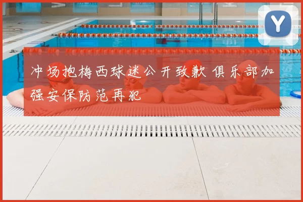 冲场抱梅西球迷公开致歉 俱乐部加强安保防范再犯