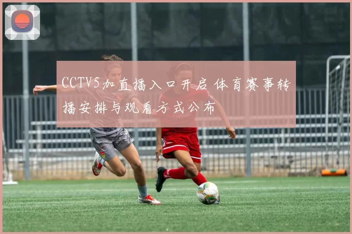 CCTV5加直播入口开启 体育赛事转播安排与观看方式公布