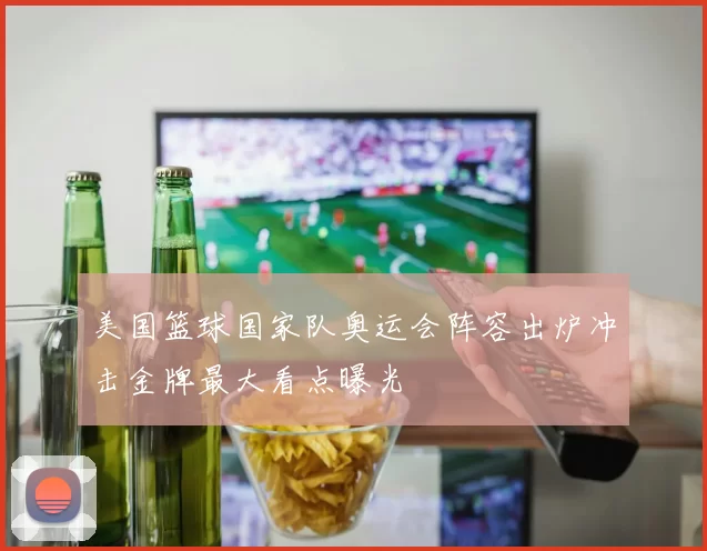 美国篮球国家队奥运会阵容出炉冲击金牌最大看点曝光