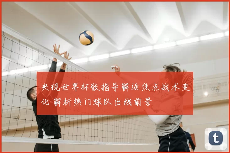 央视世界杯张指导解读焦点战术变化 解析热门球队出线前景