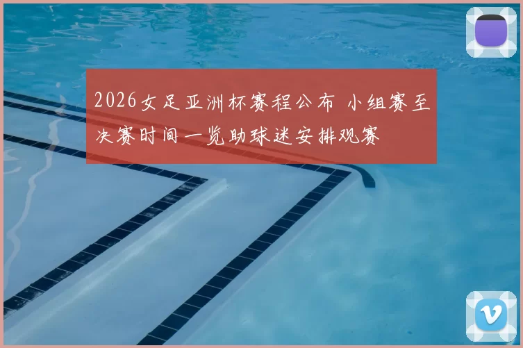 2026女足亚洲杯赛程公布 小组赛至决赛时间一览助球迷安排观赛