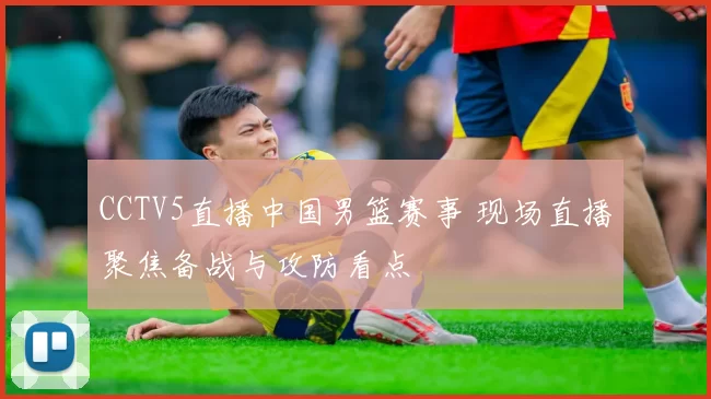 CCTV5直播中国男篮赛事 现场直播聚焦备战与攻防看点
