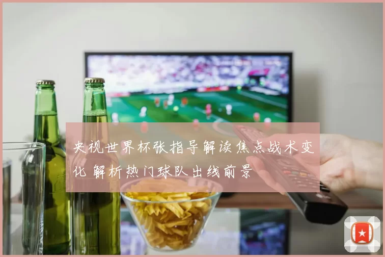 央视世界杯张指导解读焦点战术变化 解析热门球队出线前景