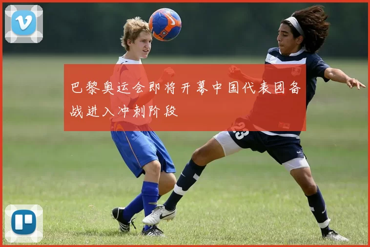 巴黎奥运会即将开幕中国代表团备战进入冲刺阶段