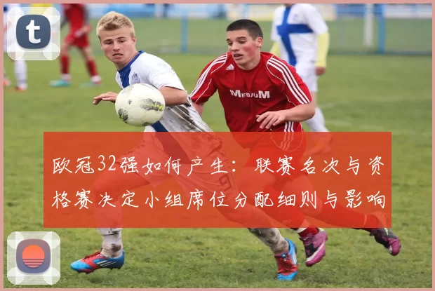 欧冠32强如何产生:联赛名次与资格赛决定小组席位分配细则与影响