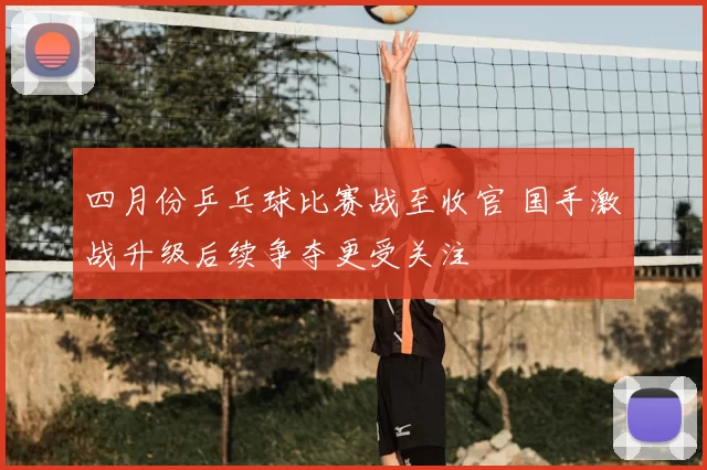 四月份乒乓球比赛战至收官 国手激战升级后续争夺更受关注
