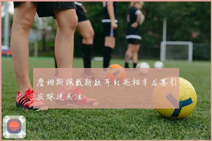 詹姆斯佩戴新款耳钉亮相季后赛引发球迷关注