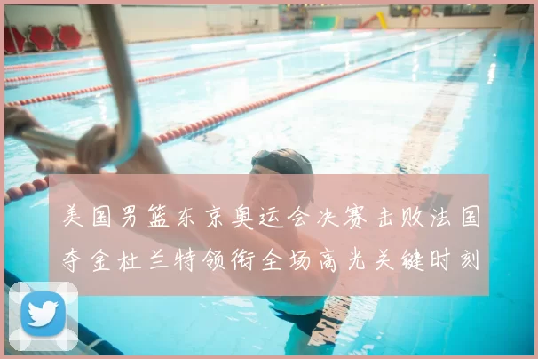 美国男篮东京奥运会决赛击败法国夺金杜兰特领衔全场高光关键时刻