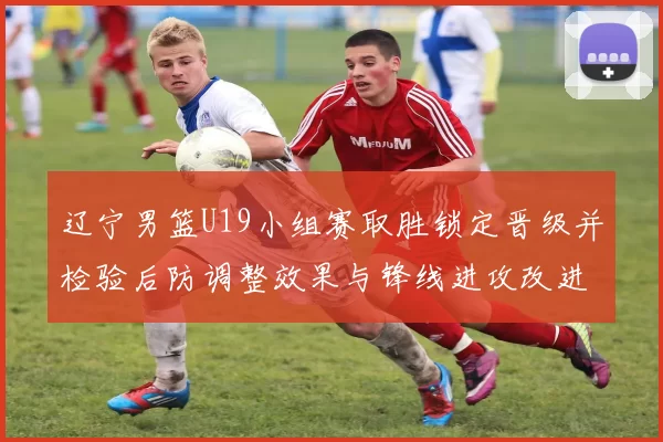 辽宁男篮U19小组赛取胜锁定晋级并检验后防调整效果与锋线进攻改进