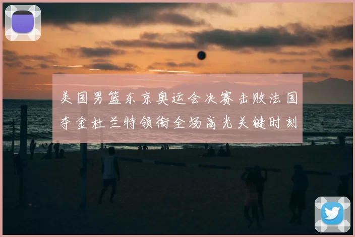 美国男篮东京奥运会决赛击败法国夺金杜兰特领衔全场高光关键时刻