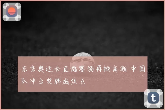 东京奥运会直播赛场再掀高潮 中国队冲击奖牌成焦点