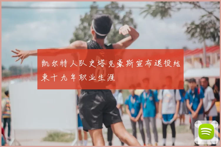 凯尔特人队史塔克豪斯宣布退役结束十九年职业生涯