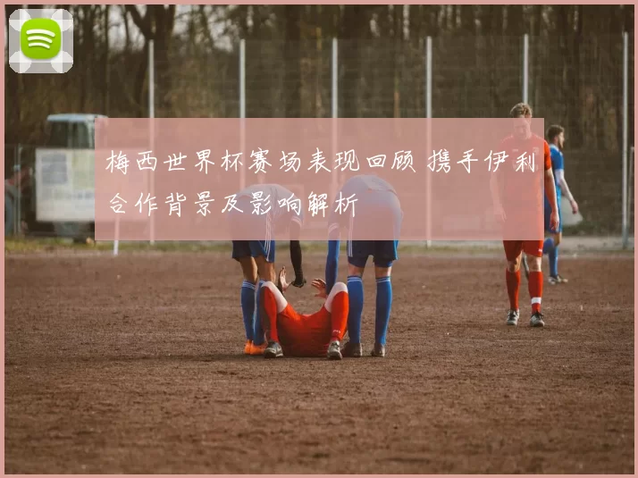 梅西世界杯赛场表现回顾 携手伊利合作背景及影响解析