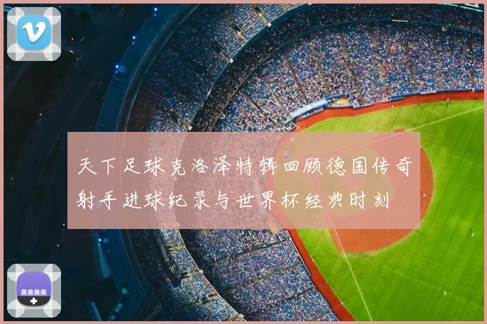 天下足球克洛泽特辑回顾德国传奇射手进球纪录与世界杯经典时刻