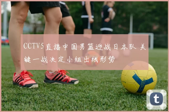 CCTV5直播中国男篮迎战日本队 关键一战决定小组出线形势