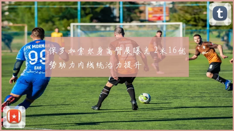 保罗加索尔身高臂展曝光 2米16优势助力内线统治力提升