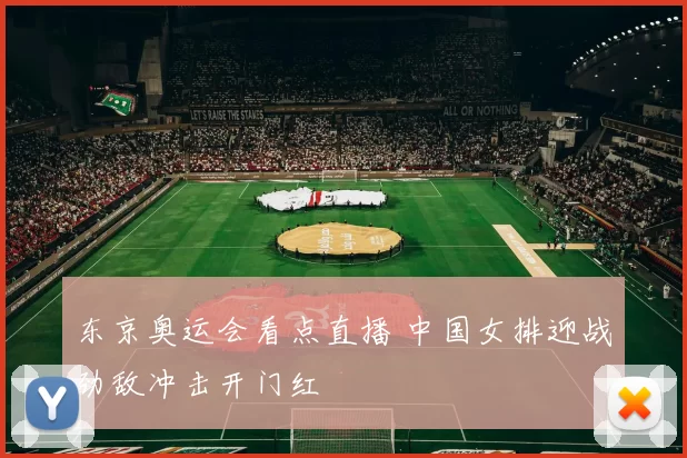 东京奥运会看点直播 中国女排迎战劲敌冲击开门红
