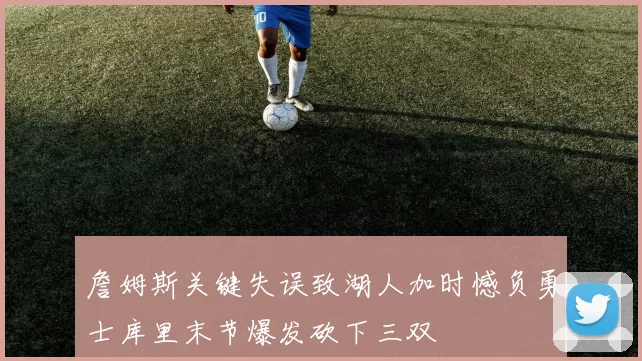 詹姆斯关键失误致湖人加时憾负勇士库里末节爆发砍下三双