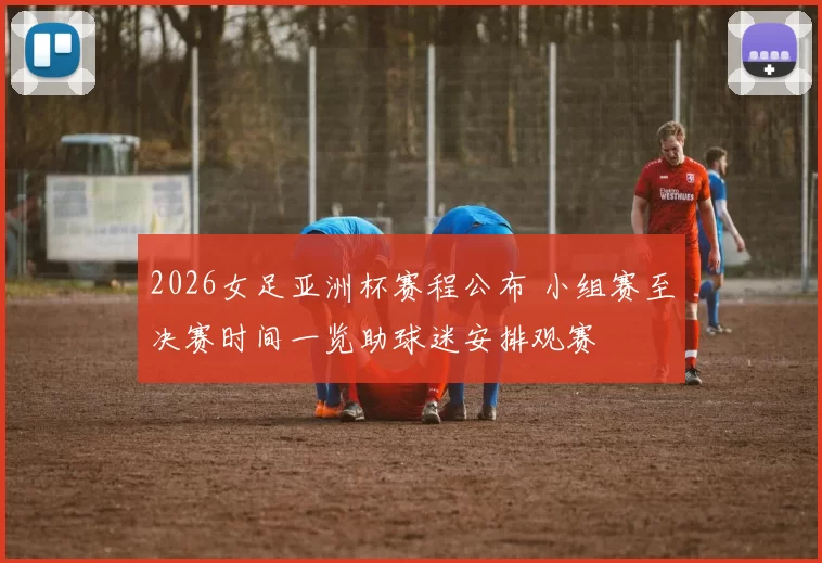 2026女足亚洲杯赛程公布 小组赛至决赛时间一览助球迷安排观赛