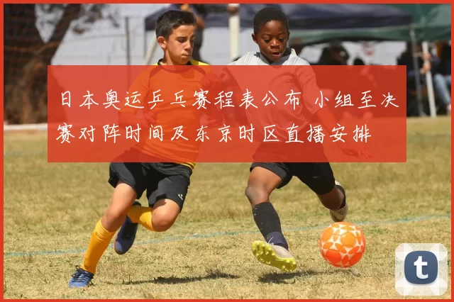 日本奥运乒乓赛程表公布 小组至决赛对阵时间及东京时区直播安排