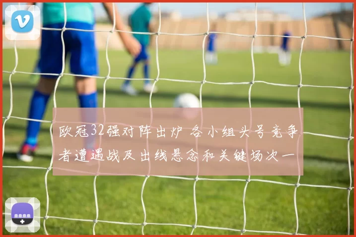 欧冠32强对阵出炉 各小组头号竞争者遭遇战及出线悬念和关键场次一览