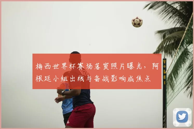 梅西世界杯赛场落寞照片曝光，阿根廷小组出线与备战影响成焦点